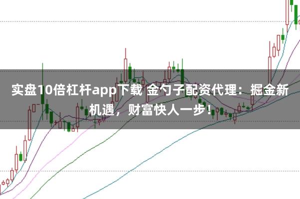 实盘10倍杠杆app下载 金勺子配资代理：掘金新机遇，财富快人一步！